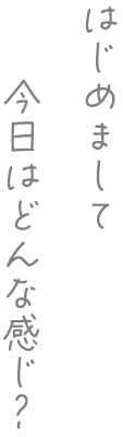 はじめまして、今日はどんな感じ?