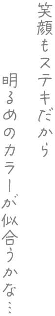 笑顔もステキだから明るめのカラーが似合うかな…